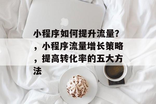 小程序如何提升流量?,小程序流量增长策略,提高转化率的五大方法 小程序如何提升流量?,小程序流量增长策略,提高转化率的五大方法
