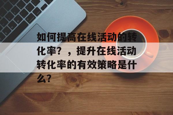 如何提高在线活动的转化率?,提升在线活动转化率的有效策略是什么? 如何提高在线活动的转化率?,提升在线活动转化率的有效策略是什么?