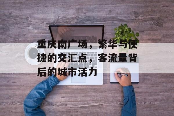 重庆南广场,繁华与便捷的交汇点,客流量背后的城市活力 重庆南广场,繁华与便捷的交汇点,客流量背后的城市活力