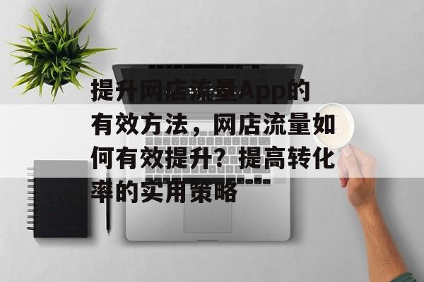 提升网店流量App的有效方法,网店流量如何有效提升?提高转化率的实用策略 提升网店流量App的有效方法,网店流量如何有效提升?提高转化率的实用策略