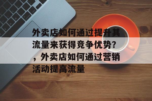 外卖店如何通过提升其流量来获得竞争优势?,外卖店如何通过营销活动提高流量 外卖店如何通过提升其流量来获得竞争优势?,外卖店如何通过营销活动提高流量