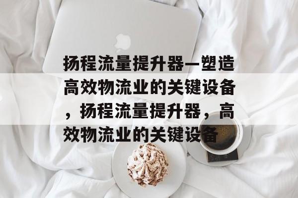 扬程流量提升器—塑造高效物流业的关键设备,扬程流量提升器,高效物流业的关键设备 扬程流量提升器—塑造高效物流业的关键设备,扬程流量提升器,高效物流业的关键设备