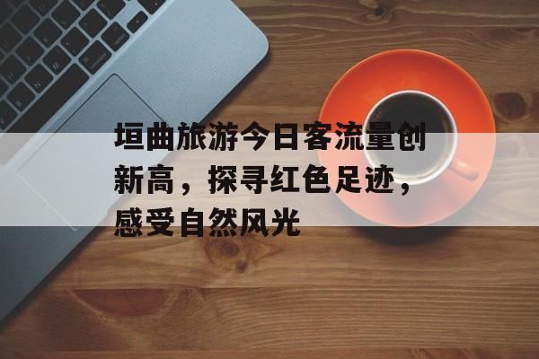垣曲旅游今日客流量创新高,探寻红色足迹,感受自然风光 垣曲旅游今日客流量创新高,探寻红色足迹,感受自然风光
