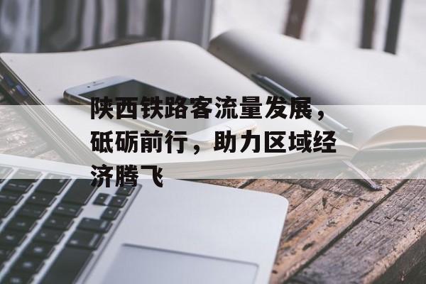 陕西铁路客流量发展,砥砺前行,助力区域经济腾飞 陕西铁路客流量发展,砥砺前行,助力区域经济腾飞