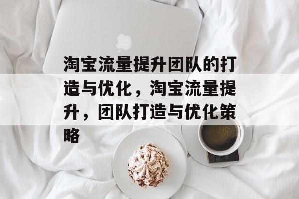 淘宝流量提升团队的打造与优化,淘宝流量提升,团队打造与优化策略 淘宝流量提升团队的打造与优化,淘宝流量提升,团队打造与优化策略