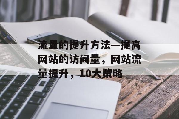 流量的提升方法—提高网站的访问量,网站流量提升,10大策略 流量的提升方法—提高网站的访问量,网站流量提升,10大策略