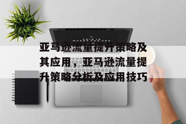 亚马逊流量提升策略及其应用,亚马逊流量提升策略分析及应用技巧 亚马逊流量提升策略及其应用,亚马逊流量提升策略分析及应用技巧