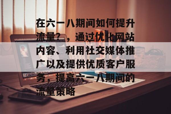 在六一八期间如何提升流量？，通过优化网站内容、利用社交媒体推广以及提供优质客户服务，提高六一八期间的流量策略