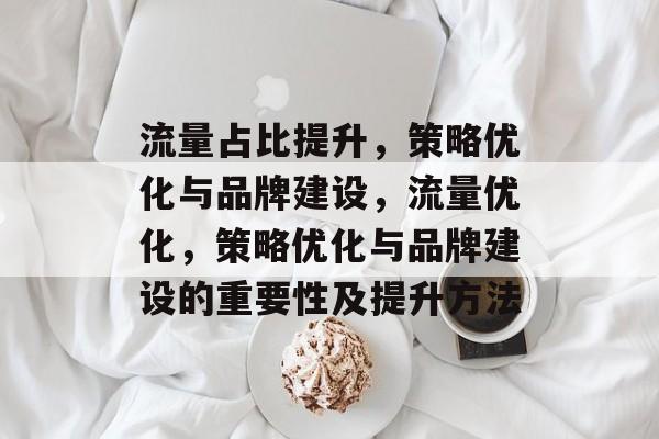 流量占比提升，策略优化与品牌建设，流量优化，策略优化与品牌建设的重要性及提升方法