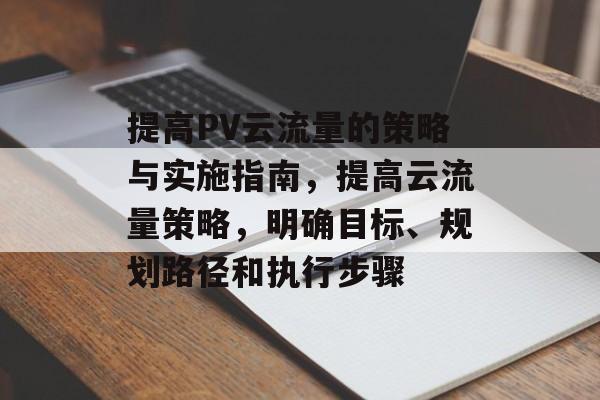 提高PV云流量的策略与实施指南,提高云流量策略,明确目标、规划路径和执行步骤 提高PV云流量的策略与实施指南,提高云流量策略,明确目标、规划路径和执行步骤