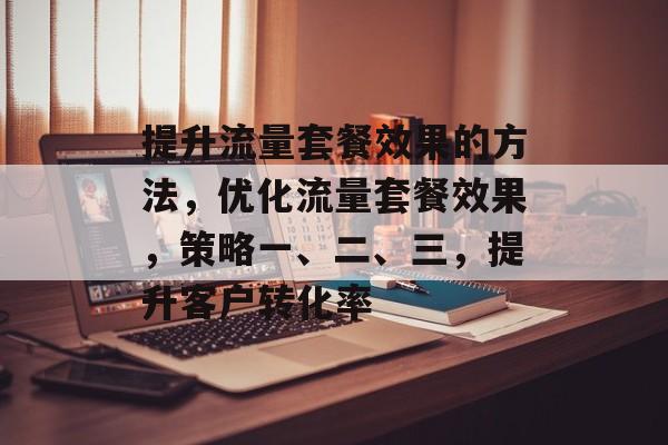 提升流量套餐效果的方法,优化流量套餐效果,策略一、二、三,提升客户转化率 提升流量套餐效果的方法,优化流量套餐效果,策略一、二、三,提升客户转化率