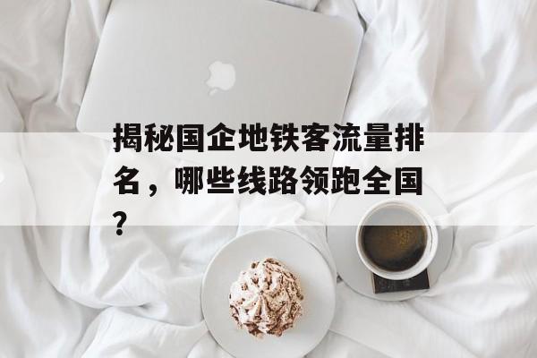 揭秘国企地铁客流量排名,哪些线路领跑全国? 揭秘国企地铁客流量排名,哪些线路领跑全国?