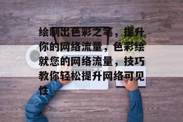 绘制出色彩之笔,提升你的网络流量,色彩绘就您的网络流量,技巧教你轻松提升网络可见性 绘制出色彩之笔,提升你的网络流量,色彩绘就您的网络流量,技巧教你轻松提升网络可见性