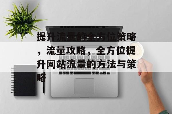 提升流量的全方位策略,流量攻略,全方位提升网站流量的方法与策略 提升流量的全方位策略,流量攻略,全方位提升网站流量的方法与策略