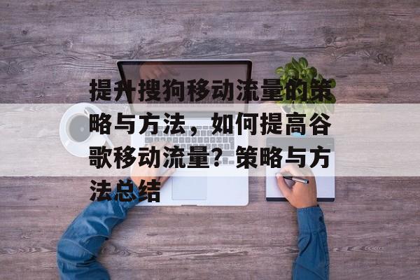 提升搜狗移动流量的策略与方法,如何提高谷歌移动流量?策略与方法总结 提升搜狗移动流量的策略与方法,如何提高谷歌移动流量?策略与方法总结