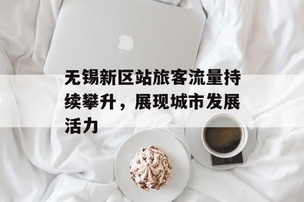 无锡新区站旅客流量持续攀升,展现城市发展活力 无锡新区站旅客流量持续攀升,展现城市发展活力