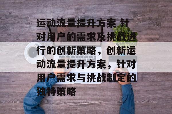 运动流量提升方案 针对用户的需求及挑战进行的创新策略,创新运动流量提升方案,针对用户需求与挑战制定的独特策略 运动流量提升方案 针对用户的需求及挑战进行的创新策略,创新运动流量提升方案,针对用户需求与挑战制定的独特策略