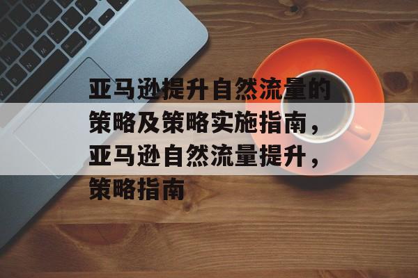 亚马逊提升自然流量的策略及策略实施指南,亚马逊自然流量提升,策略指南 亚马逊提升自然流量的策略及策略实施指南,亚马逊自然流量提升,策略指南