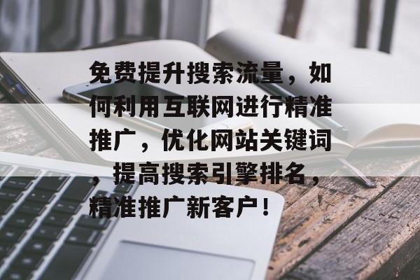 免费提升搜索流量,如何利用互联网进行精准推广,优化网站关键词,提高搜索引擎排名,精准推广新客户! 免费提升搜索流量,如何利用互联网进行精准推广,优化网站关键词,提高搜索引擎排名,精准推广新客户!