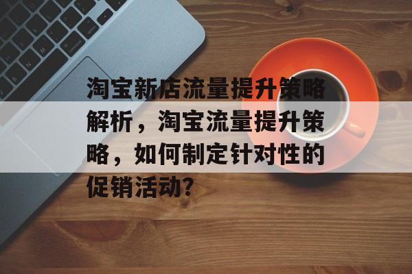 淘宝新店流量提升策略解析,淘宝流量提升策略,如何制定针对性的促销活动? 淘宝新店流量提升策略解析,淘宝流量提升策略,如何制定针对性的促销活动?