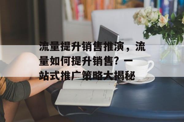 流量提升销售推演,流量如何提升销售? 一站式推广策略大揭秘 流量提升销售推演,流量如何提升销售? 一站式推广策略大揭秘