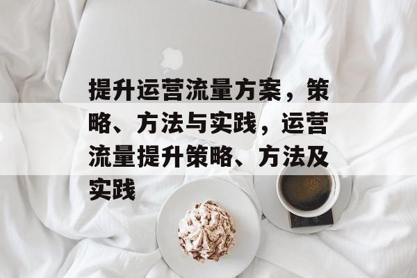 提升运营流量方案,策略、方法与实践,运营流量提升策略、方法及实践 提升运营流量方案,策略、方法与实践,运营流量提升策略、方法及实践