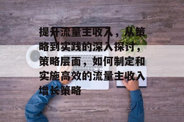 提升流量主收入,从策略到实践的深入探讨,策略层面,如何制定和实施高效的流量主收入增长策略 提升流量主收入,从策略到实践的深入探讨,策略层面,如何制定和实施高效的流量主收入增长策略