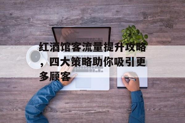红酒馆客流量提升攻略,四大策略助你吸引更多顾客 红酒馆客流量提升攻略,四大策略助你吸引更多顾客