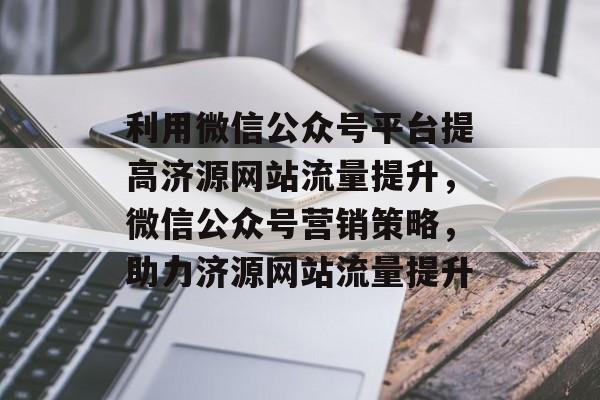 利用微信公众号平台提高济源网站流量提升,微信公众号营销策略,助力济源网站流量提升 利用微信公众号平台提高济源网站流量提升,微信公众号营销策略,助力济源网站流量提升