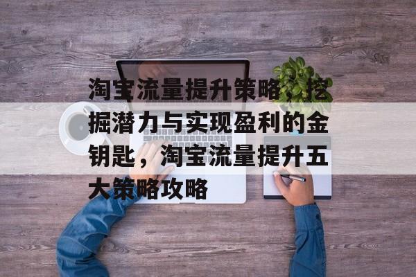 淘宝流量提升策略,挖掘潜力与实现盈利的金钥匙,淘宝流量提升五大策略攻略 淘宝流量提升策略,挖掘潜力与实现盈利的金钥匙,淘宝流量提升五大策略攻略