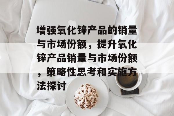 增强氧化锌产品的销量与市场份额,提升氧化锌产品销量与市场份额,策略性思考和实施方法探讨 增强氧化锌产品的销量与市场份额,提升氧化锌产品销量与市场份额,策略性思考和实施方法探讨