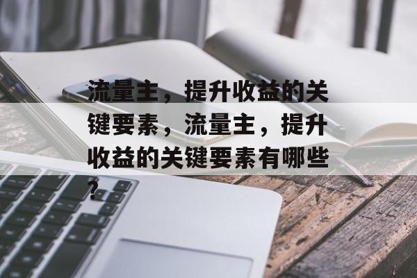 流量主,提升收益的关键要素,流量主,提升收益的关键要素有哪些? 流量主,提升收益的关键要素,流量主,提升收益的关键要素有哪些?