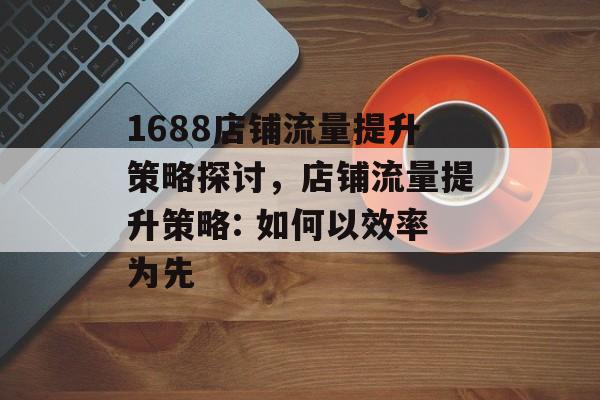 1688店铺流量提升策略探讨,店铺流量提升策略: 如何以效率为先 1688店铺流量提升策略探讨,店铺流量提升策略: 如何以效率为先