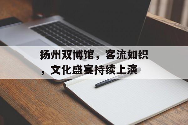 扬州双博馆,客流如织,文化盛宴持续上演 扬州双博馆,客流如织,文化盛宴持续上演