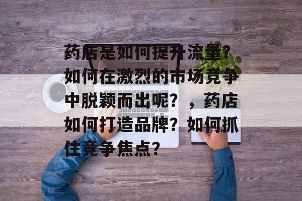 药店是如何提升流量?如何在激烈的市场竞争中脱颖而出呢?,药店如何打造品牌?如何抓住竞争焦点? 药店是如何提升流量?如何在激烈的市场竞争中脱颖而出呢?,药店如何打造品牌?如何抓住竞争焦点?