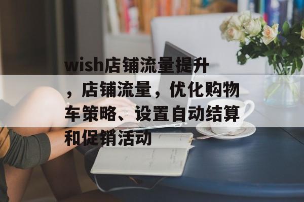 wish店铺流量提升，店铺流量，优化购物车策略、设置自动结算和促销活动