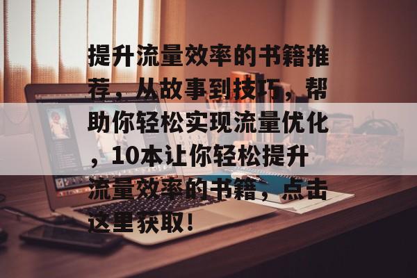 提升流量效率的书籍推荐,从故事到技巧,帮助你轻松实现流量优化,10本让你轻松提升流量效率的书籍,点击这里获取! 提升流量效率的书籍推荐,从故事到技巧,帮助你轻松实现流量优化,10本让你轻松提升流量效率的书籍,点击这里获取!
