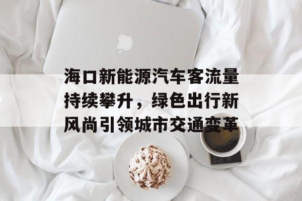 海口新能源汽车客流量持续攀升,绿色出行新风尚引领城市交通变革 海口新能源汽车客流量持续攀升,绿色出行新风尚引领城市交通变革