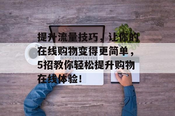 提升流量技巧,让你的在线购物变得更简单,5招教你轻松提升购物在线体验! 提升流量技巧,让你的在线购物变得更简单,5招教你轻松提升购物在线体验!