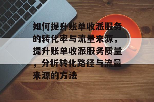 如何提升账单收派服务的转化率与流量来源，提升账单收派服务质量，分析转化路径与流量来源的方法