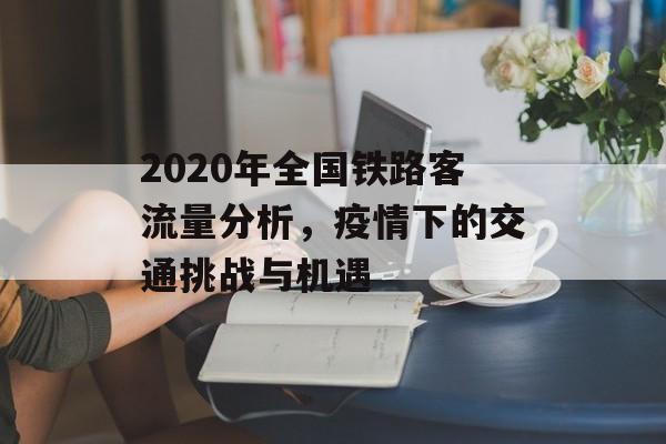 2020年全国铁路客流量分析,疫情下的交通挑战与机遇 2020年全国铁路客流量分析,疫情下的交通挑战与机遇
