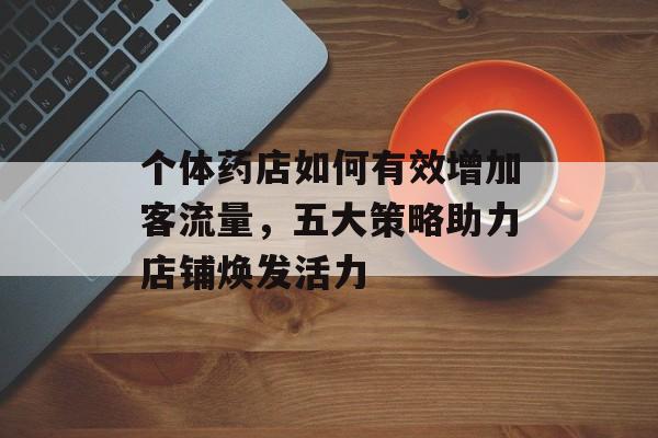 个体药店如何有效增加客流量,五大策略助力店铺焕发活力 个体药店如何有效增加客流量,五大策略助力店铺焕发活力