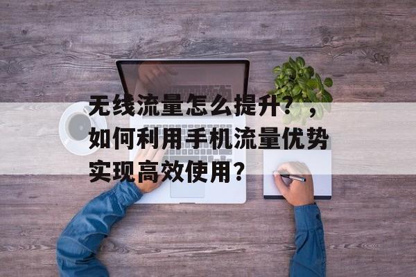 无线流量怎么提升?,如何利用手机流量优势实现高效使用? 无线流量怎么提升?,如何利用手机流量优势实现高效使用?