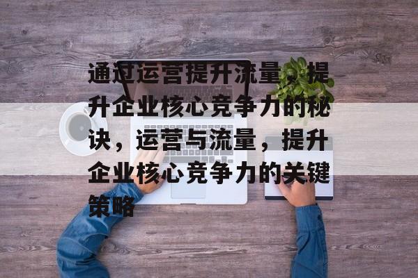 通过运营提升流量,提升企业核心竞争力的秘诀,运营与流量,提升企业核心竞争力的关键策略 通过运营提升流量,提升企业核心竞争力的秘诀,运营与流量,提升企业核心竞争力的关键策略