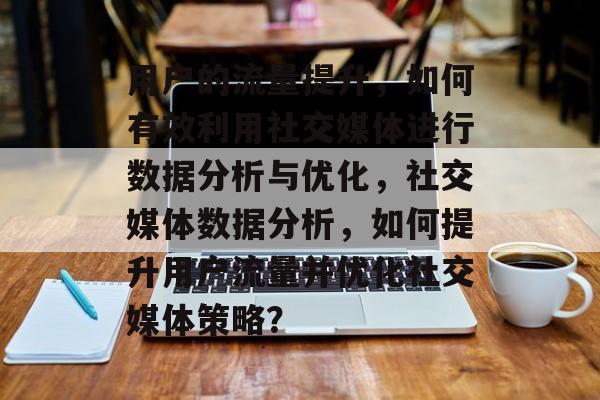 用户的流量提升,如何有效利用社交媒体进行数据分析与优化,社交媒体数据分析,如何提升用户流量并优化社交媒体策略? 用户的流量提升,如何有效利用社交媒体进行数据分析与优化,社交媒体数据分析,如何提升用户流量并优化社交媒体策略?
