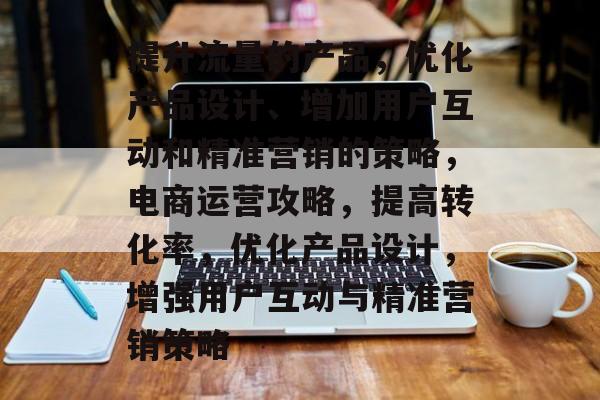 提升流量的产品,优化产品设计、增加用户互动和精准营销的策略,电商运营攻略,提高转化率,优化产品设计,增强用户互动与精准营销策略 提升流量的产品,优化产品设计、增加用户互动和精准营销的策略,电商运营攻略,提高转化率,优化产品设计,增强用户互动与精准营销策略