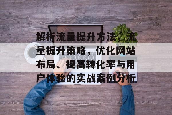 解析流量提升方法,流量提升策略,优化网站布局、提高转化率与用户体验的实战案例分析 解析流量提升方法,流量提升策略,优化网站布局、提高转化率与用户体验的实战案例分析