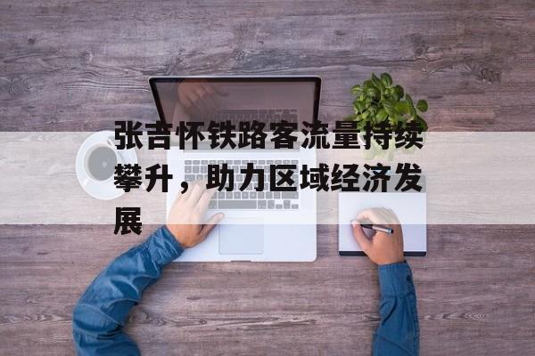 张吉怀铁路客流量持续攀升，助力区域经济发展