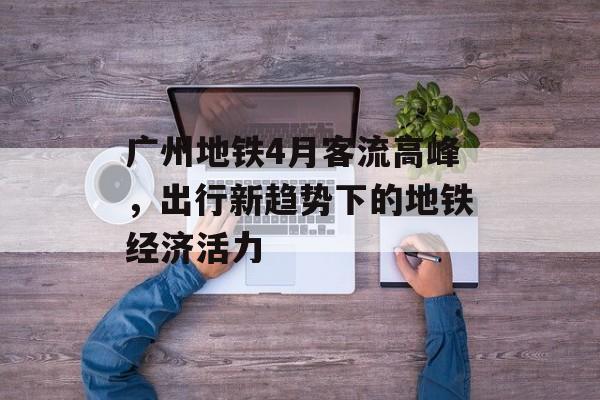 广州地铁4月客流高峰,出行新趋势下的地铁经济活力 广州地铁4月客流高峰,出行新趋势下的地铁经济活力