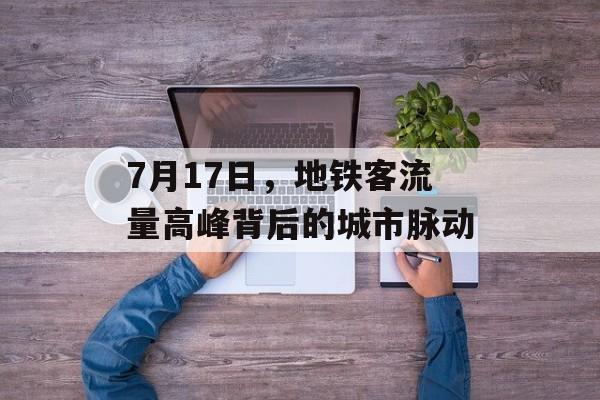 7月17日,地铁客流量高峰背后的城市脉动 7月17日,地铁客流量高峰背后的城市脉动